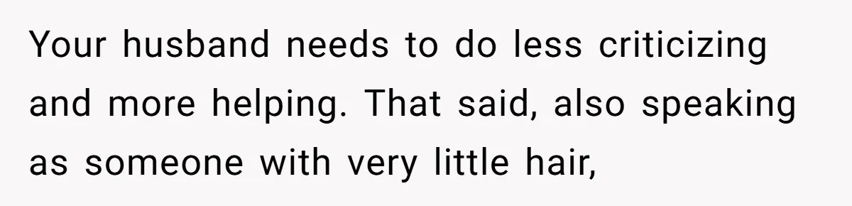 Your husband needs to do less criticizing and more helping. That said, also speaking as someone with very little hair,