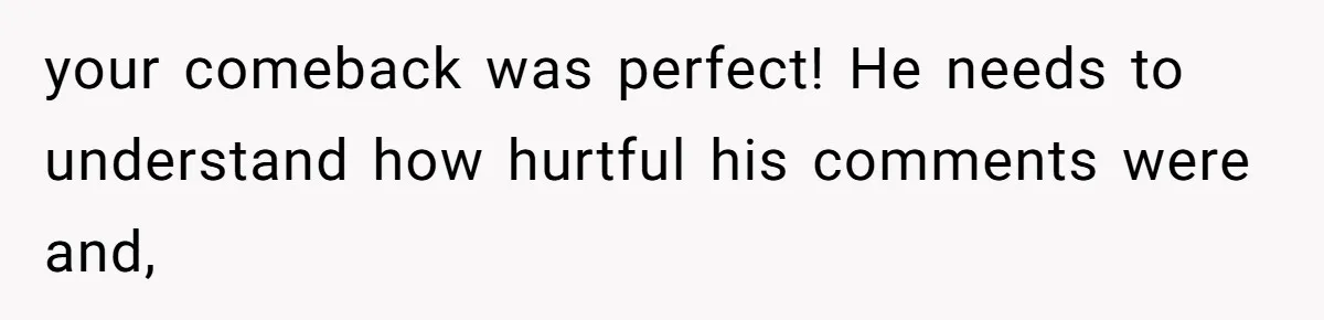 your comeback was perfect! He needs to understand how hurtful his comments were and,