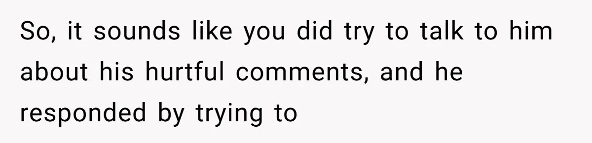 So, it sounds like you did try to talk to him about his hurtful comments, and he responded by trying to