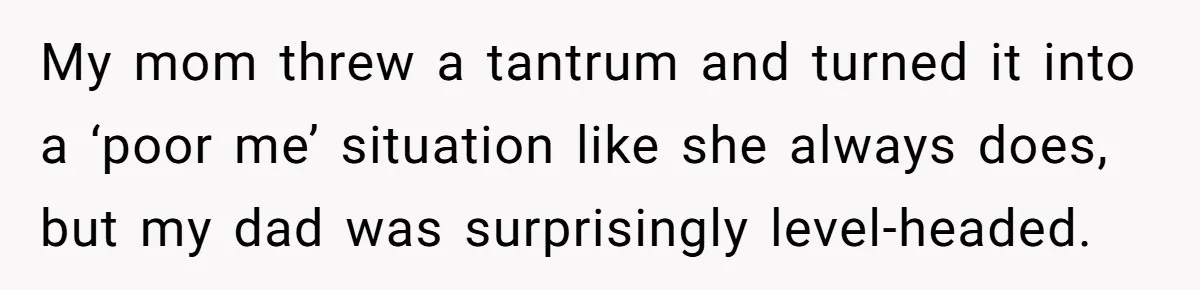 My mom threw a tantrum and turned it into a ‘poor me’ situation like she always does, but my dad was surprisingly level-headed.