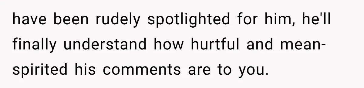 have been rudely spotlighted for him, he'll finally understand how hurtful and mean-spirited his comments are to you.