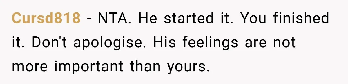 Cursd818 − NTA. He started it. You finished it. Don't apologise. His feelings are not more important than yours.