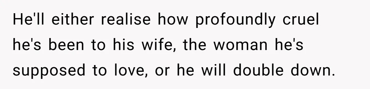 He'll either realise how profoundly cruel he's been to his wife, the woman he's supposed to love, or he will double down.