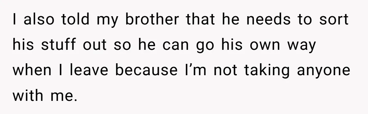 I also told my brother that he needs to sort his stuff out so he can go his own way when I leave because I’m not taking anyone with me.