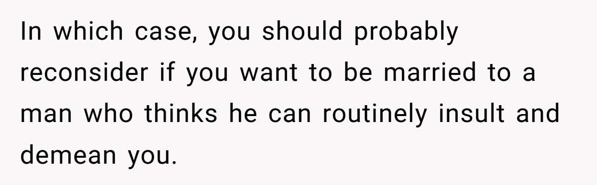 In which case, you should probably reconsider if you want to be married to a man who thinks he can routinely insult and demean you.