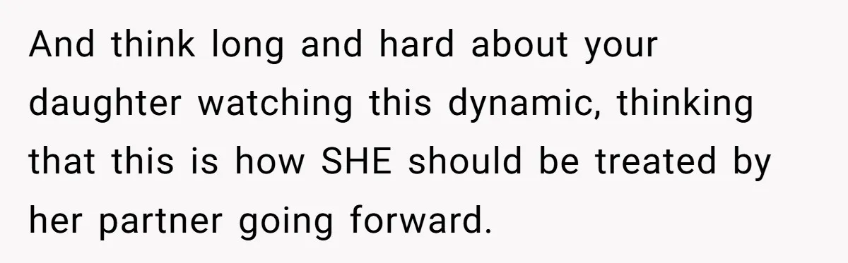 And think long and hard about your daughter watching this dynamic, thinking that this is how SHE should be treated by her partner going forward.