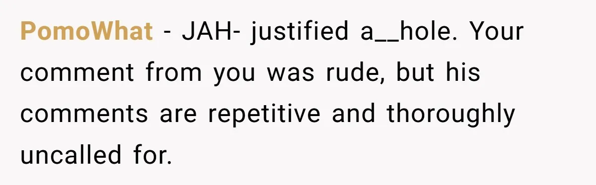 PomoWhat − JAH- justified a__hole. Your comment from you was rude, but his comments are repetitive and thoroughly uncalled for.