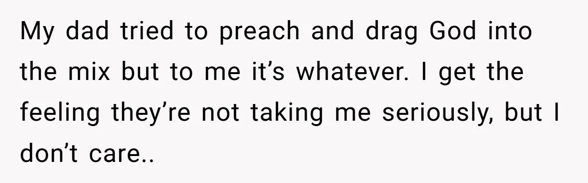 My dad tried to preach and drag God into the mix but to me it’s whatever. I get the feeling they’re not taking me seriously, but I don’t care..
