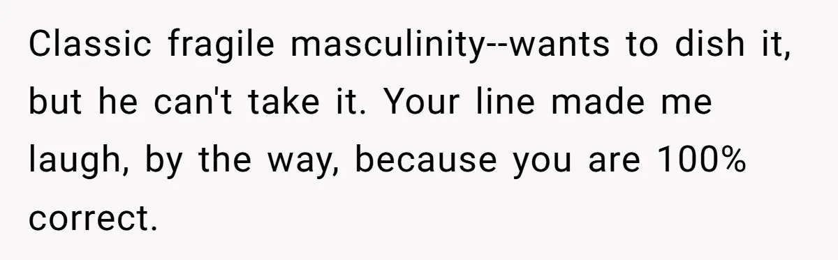 Classic fragile masculinity--wants to dish it, but he can't take it. Your line made me laugh, by the way, because you are 100% correct.