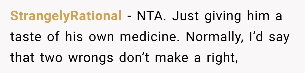 StrangelyRational − NTA. Just giving him a taste of his own medicine. Normally, I’d say that two wrongs don’t make a right,