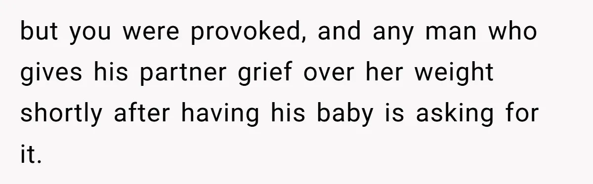 but you were provoked, and any man who gives his partner grief over her weight shortly after having his baby is asking for it.