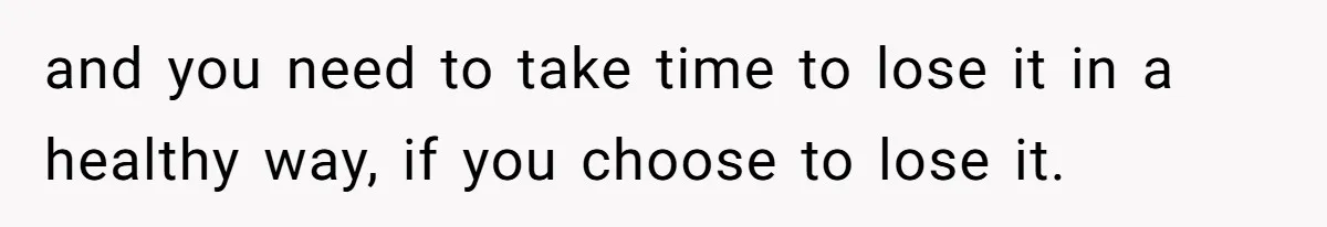 and you need to take time to lose it in a healthy way, if you choose to lose it.