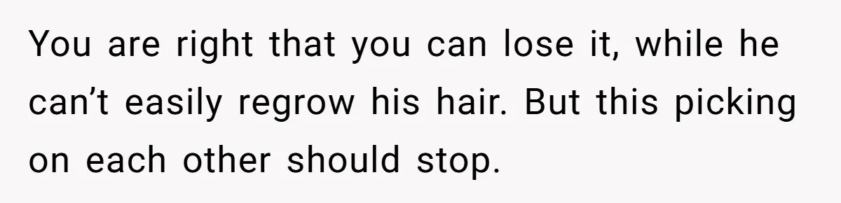 You are right that you can lose it, while he can’t easily regrow his hair. But this picking on each other should stop.