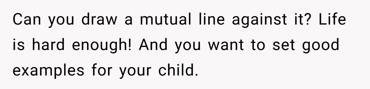 Can you draw a mutual line against it? Life is hard enough! And you want to set good examples for your child.