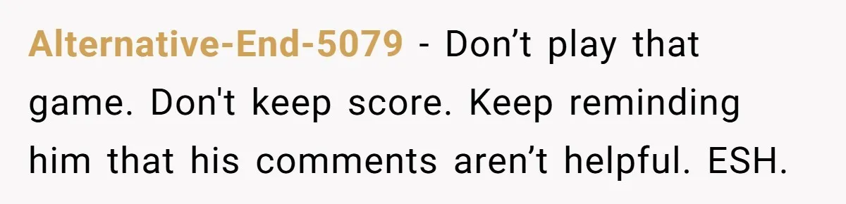 Alternative-End-5079 − Don’t play that game. Don't keep score. Keep reminding him that his comments aren’t helpful. ESH.