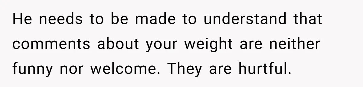 He needs to be made to understand that comments about your weight are neither funny nor welcome. They are hurtful.