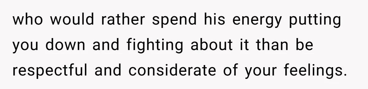 who would rather spend his energy putting you down and fighting about it than be respectful and considerate of your feelings.
