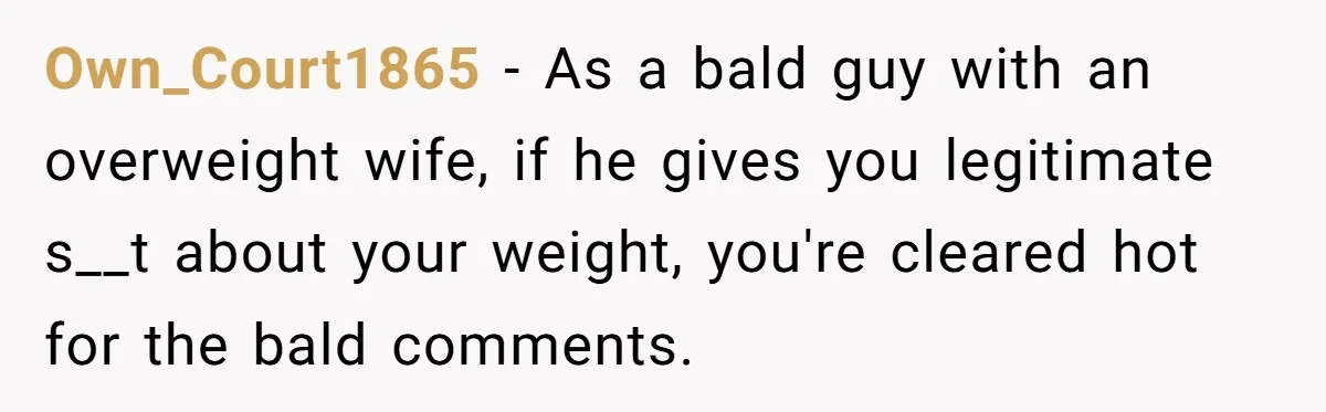 Own_Court1865 − As a bald guy with an overweight wife, if he gives you legitimate s__t about your weight, you're cleared hot for the bald comments.