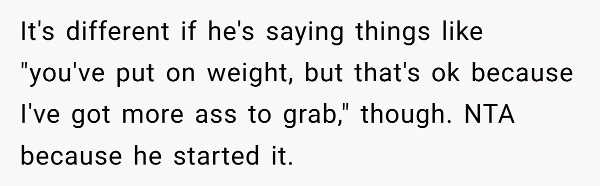 It's different if he's saying things like "you've put on weight, but that's ok because I've got more ass to grab," though. NTA because he started it.