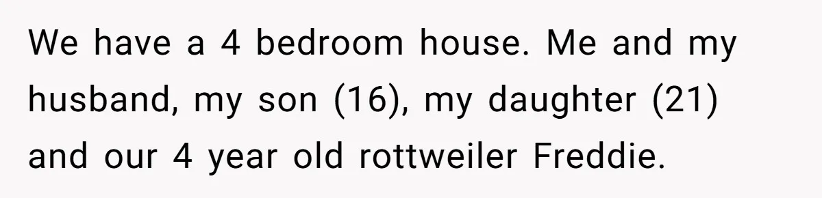 We have a 4 bedroom house. Me and my husband, my son (16), my daughter (21) and our 4 year old rottweiler Freddie.