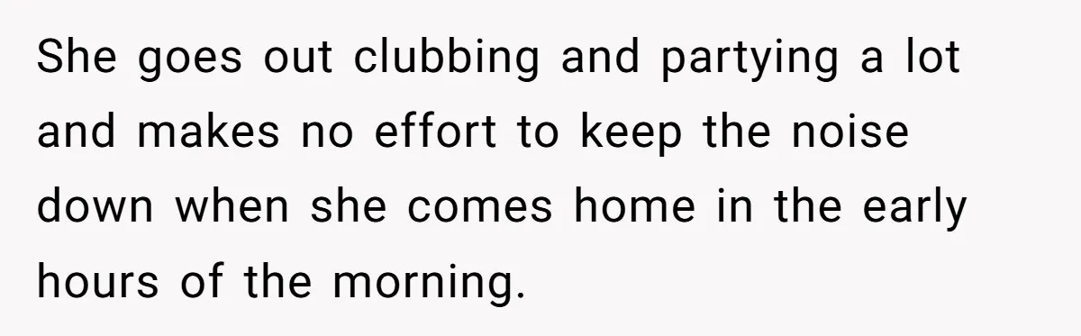 She goes out clubbing and partying a lot and makes no effort to keep the noise down when she comes home in the early hours of the morning.