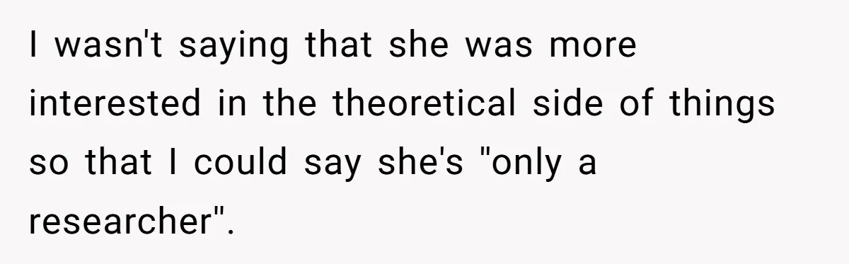 I wasn't saying that she was more interested in the theoretical side of things so that I could say she's ''only a researcher''.