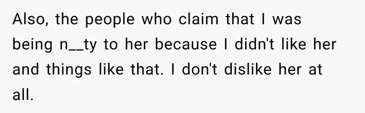Also, the people who claim that I was being n__ty to her because I didn't like her and things like that. I don't dislike her at all.