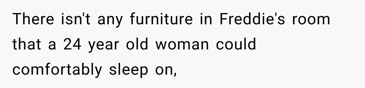 There isn't any furniture in Freddie's room that a 24 year old woman could comfortably sleep on,