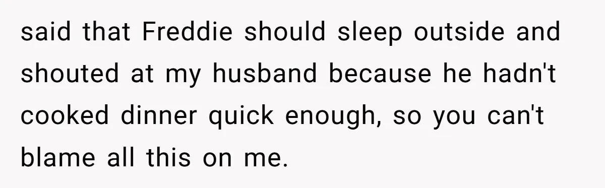 said that Freddie should sleep outside and shouted at my husband because he hadn't cooked dinner quick enough, so you can't blame all this on me.