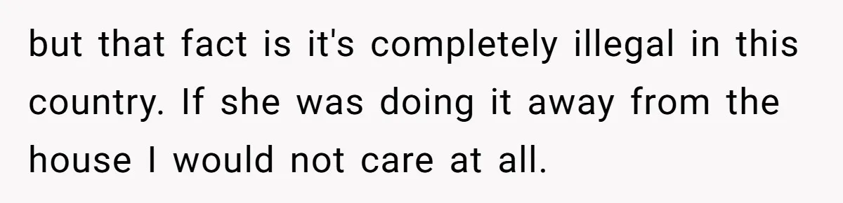but that fact is it's completely illegal in this country. If she was doing it away from the house I would not care at all.