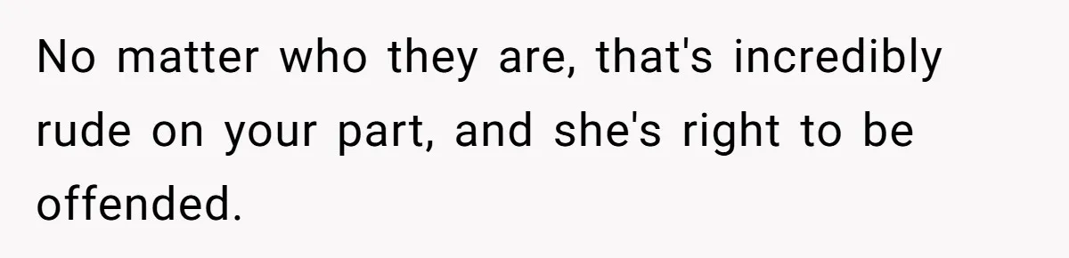 No matter who they are, that's incredibly rude on your part, and she's right to be offended.