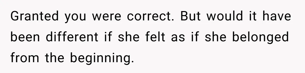 Granted you were correct. But would it have been different if she felt as if she belonged from the beginning.