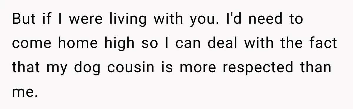 But if I were living with you. I'd need to come home high so I can deal with the fact that my dog cousin is more respected than me.