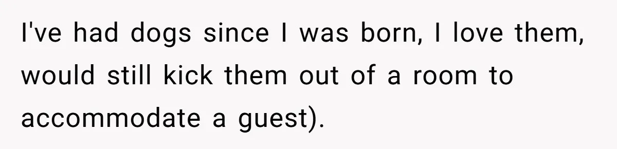 I've had dogs since I was born, I love them, would still kick them out of a room to accommodate a guest).
