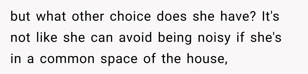 but what other choice does she have? It's not like she can avoid being noisy if she's in a common space of the house,