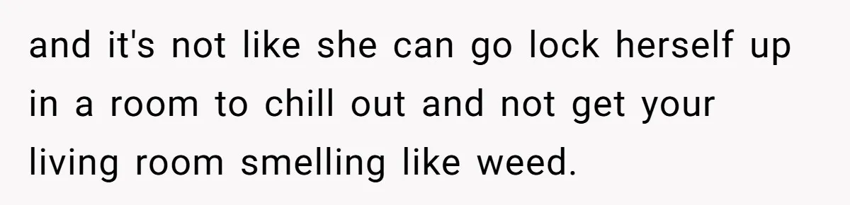 and it's not like she can go lock herself up in a room to chill out and not get your living room smelling like weed.