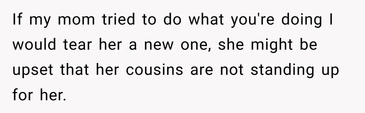 If my mom tried to do what you're doing I would tear her a new one, she might be upset that her cousins are not standing up for her.