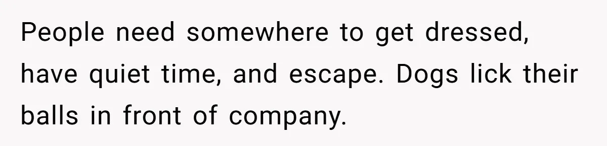 People need somewhere to get dressed, have quiet time, and escape. Dogs lick their balls in front of company.