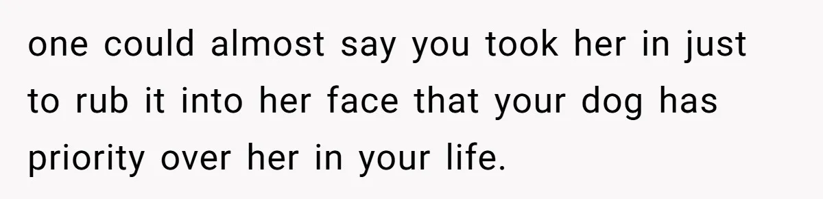 one could almost say you took her in just to rub it into her face that your dog has priority over her in your life.