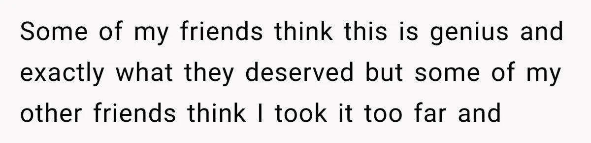 Some of my friends think this is genius and exactly what they deserved but some of my other friends think I took it too far and