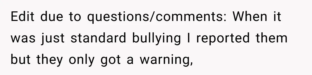 Edit due to questions/comments: When it was just standard bullying I reported them but they only got a warning,