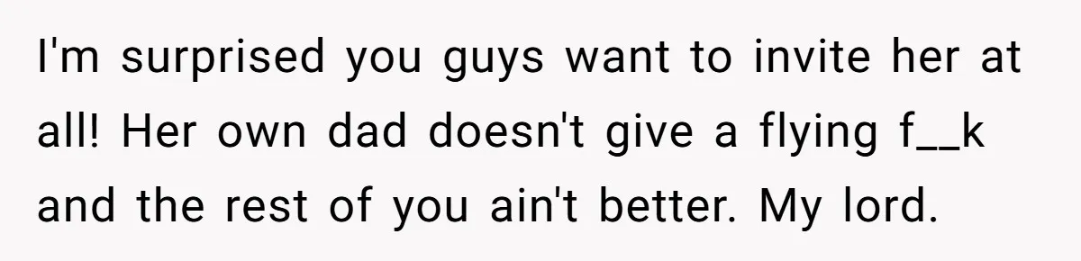 I'm surprised you guys want to invite her at all! Her own dad doesn't give a flying f__k and the rest of you ain't better. My lord.