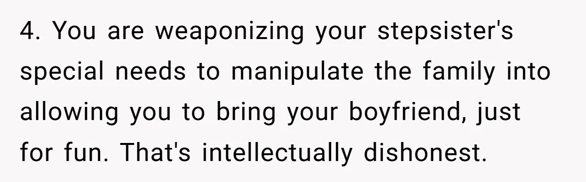 4. You are weaponizing your stepsister's special needs to manipulate the family into allowing you to bring your boyfriend, just for fun. That's intellectually dishonest.