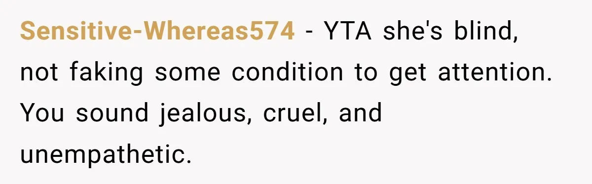 Sensitive-Whereas574 − YTA she's blind, not faking some condition to get attention. You sound jealous, cruel, and unempathetic.