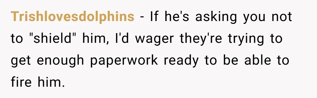 Trishlovesdolphins − If he's asking you not to "shield" him, I'd wager they're trying to get enough paperwork ready to be able to fire him.
