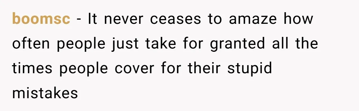 boomsc − It never ceases to amaze how often people just take for granted all the times people cover for their stupid mistakes