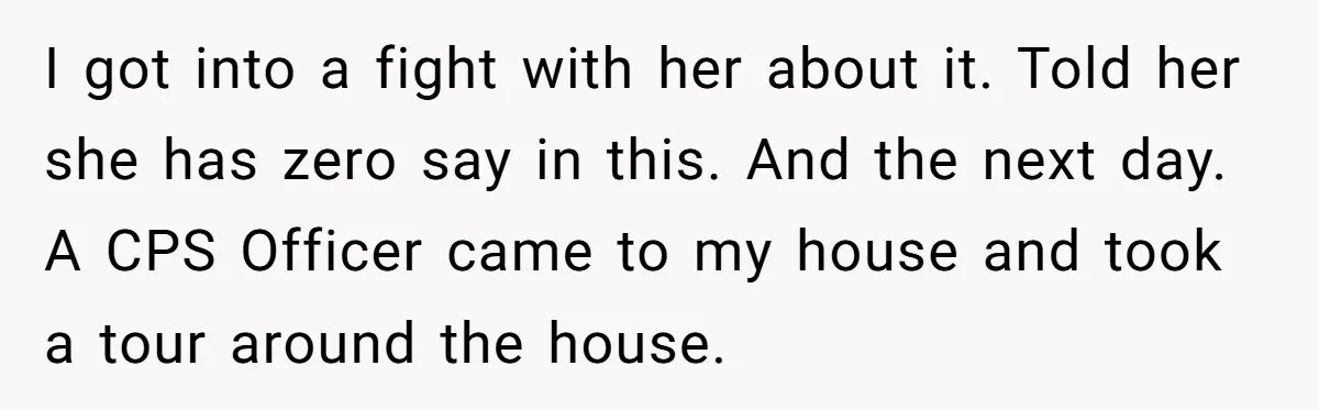 I got into a fight with her about it. Told her she has zero say in this. And the next day. A CPS Officer came to my house and took...