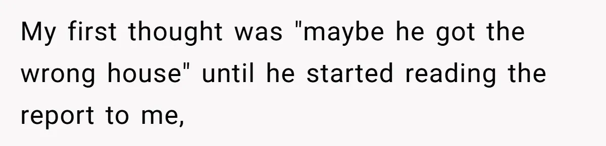 My first thought was "maybe he got the wrong house" until he started reading the report to me,