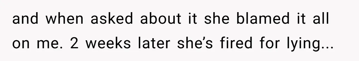and when asked about it she blamed it all on me. 2 weeks later she’s fired for lying...