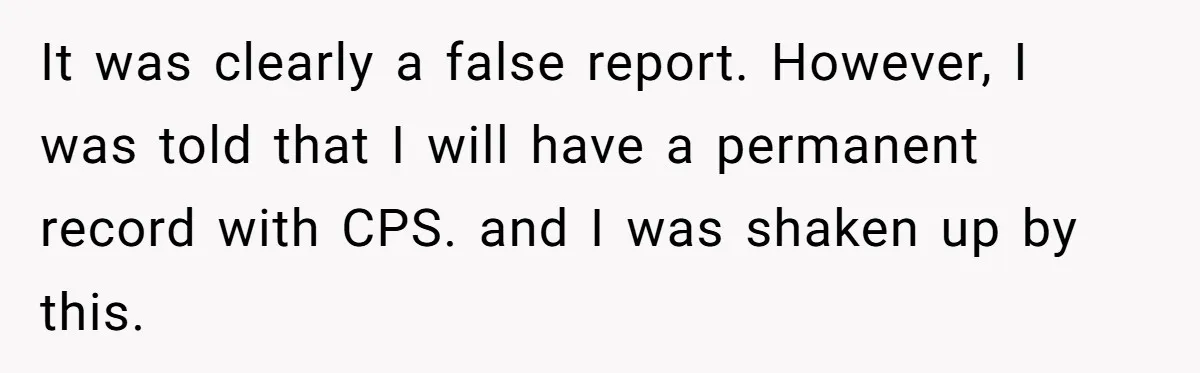 It was clearly a false report. However, I was told that I will have a permanent record with CPS. and I was shaken up by this.